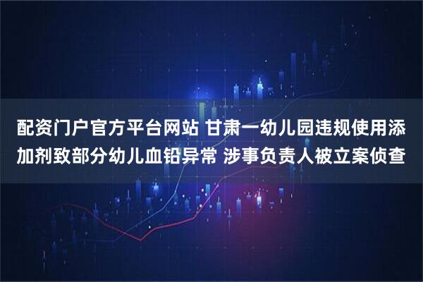 配资门户官方平台网站 甘肃一幼儿园违规使用添加剂致部分幼儿血铅异常 涉事负责人被立案侦查