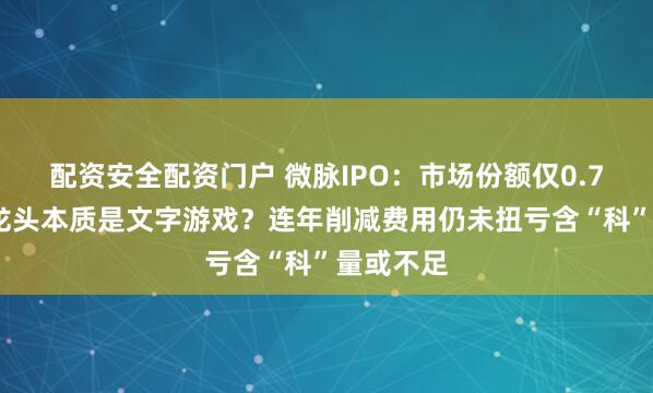 配资安全配资门户 微脉IPO：市场份额仅0.71%行业龙头本质是文字游戏？连年削减费用仍未扭亏含“科”量或不足
