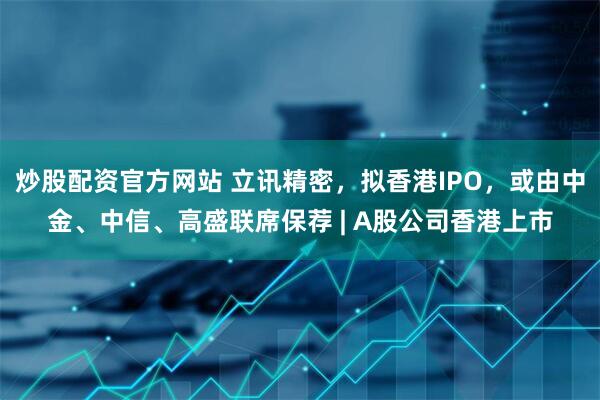 炒股配资官方网站 立讯精密，拟香港IPO，或由中金、中信、高盛联席保荐 | A股公司香港上市