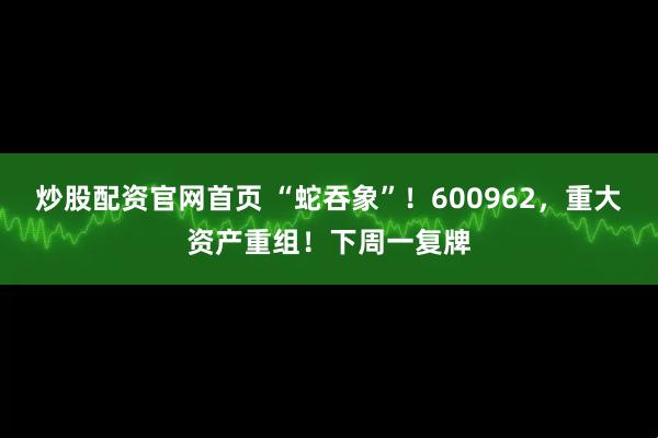 炒股配资官网首页 “蛇吞象”！600962，重大资产重组！下周一复牌