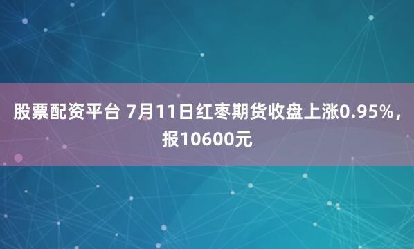 股票配资平台 7月11日红枣期货收盘上涨0.95%，报10600元