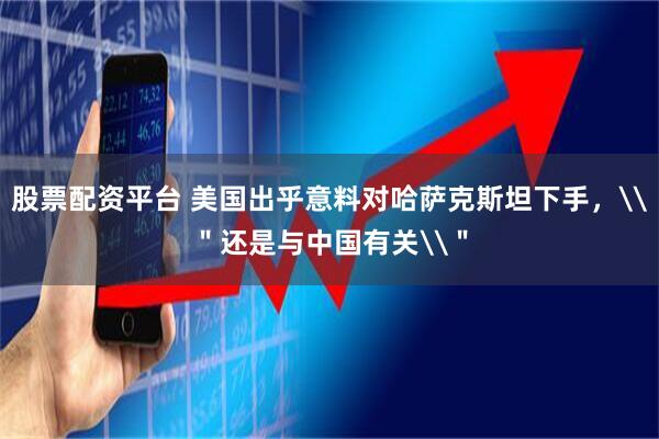 股票配资平台 美国出乎意料对哈萨克斯坦下手，\＂还是与中国有关\＂