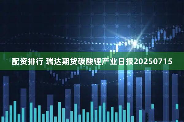 配资排行 瑞达期货碳酸锂产业日报20250715