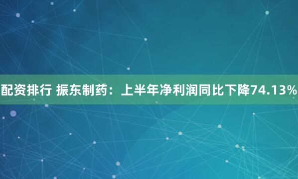 配资排行 振东制药：上半年净利润同比下降74.13%
