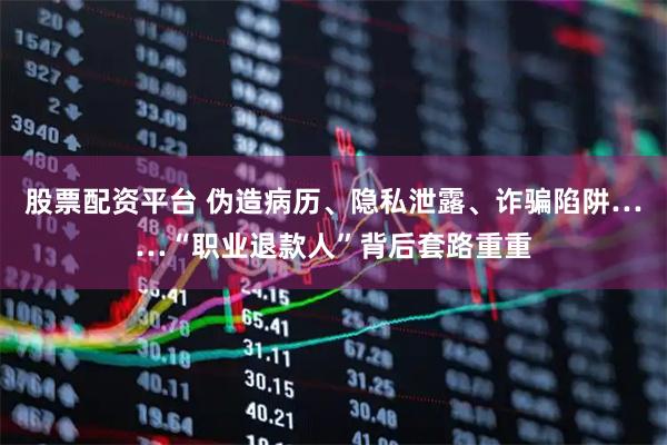 股票配资平台 伪造病历、隐私泄露、诈骗陷阱……“职业退款人”背后套路重重