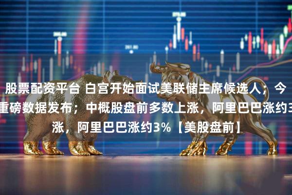 股票配资平台 白宫开始面试美联储主席候选人；今晚8:30，美国重磅数据发布；中概股盘前多数上涨，阿里巴巴涨约3%【美股盘前】