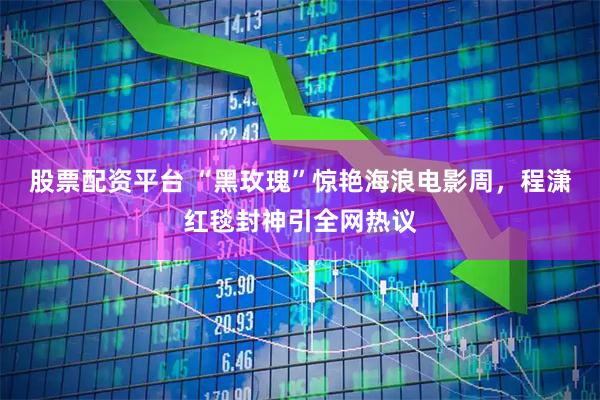 股票配资平台 “黑玫瑰”惊艳海浪电影周，程潇红毯封神引全网热议