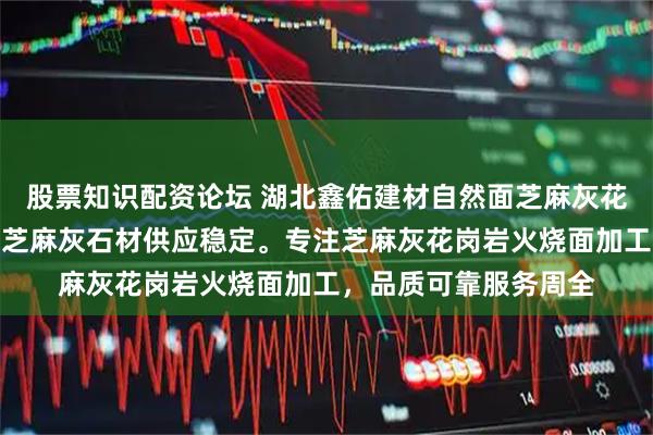 股票知识配资论坛 湖北鑫佑建材自然面芝麻灰花岗岩厂家直销，罗田芝麻灰石材供应稳定。专注芝麻灰花岗岩火烧面加工，品质可靠服务周全