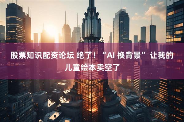 股票知识配资论坛 绝了！“AI 换背景” 让我的儿童绘本卖空了