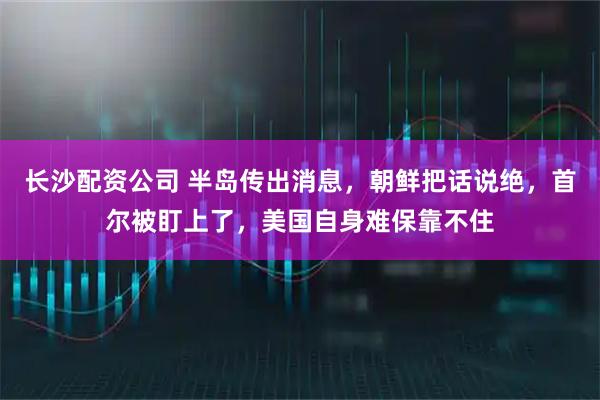 长沙配资公司 半岛传出消息，朝鲜把话说绝，首尔被盯上了，美国自身难保靠不住