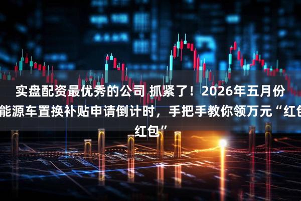 实盘配资最优秀的公司 抓紧了！2026年五月份新能源车置换补贴申请倒计时，手把手教你领万元“红包”