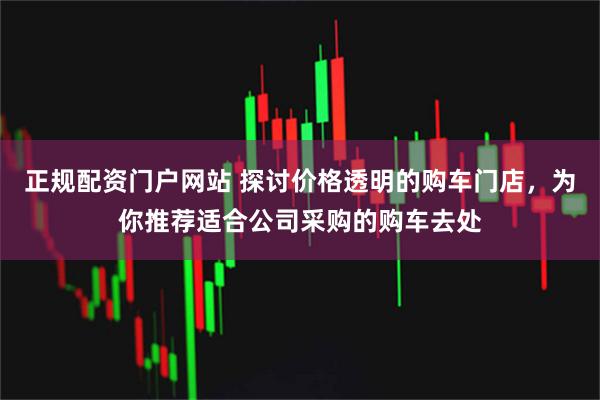 正规配资门户网站 探讨价格透明的购车门店，为你推荐适合公司采购的购车去处