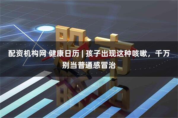 配资机构网 健康日历 | 孩子出现这种咳嗽，千万别当普通感冒治