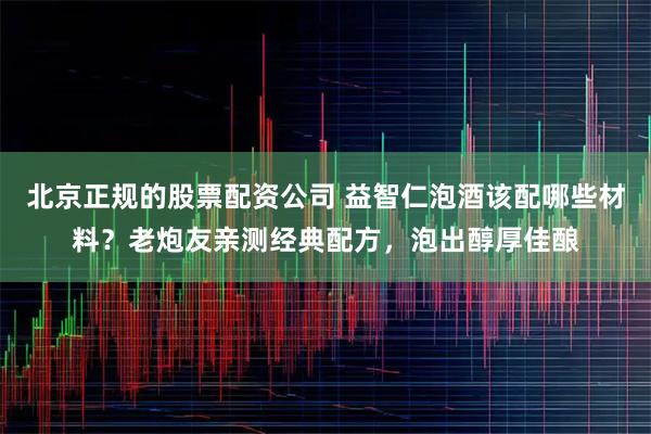 北京正规的股票配资公司 益智仁泡酒该配哪些材料？老炮友亲测经典配方，泡出醇厚佳酿