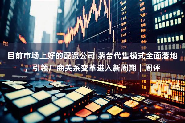 目前市场上好的配资公司 茅台代售模式全面落地，引领厂商关系变革进入新周期｜周评